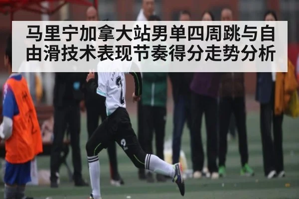 马里宁加拿大站男单四周跳与自由滑技术表现节奏得分走势分析 | kaiyun